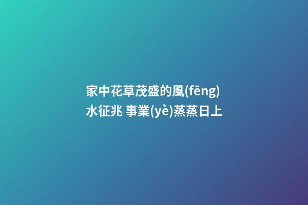 家中花草茂盛的風(fēng)水征兆 事業(yè)蒸蒸日上